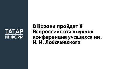 В Казани пройдет X Всероссийская научная конференция учащихся им. Н. И. Лобачевского