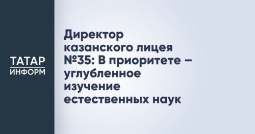 Директор казанского лицея № 35: В приоритете — углубленное изучение естественных наук