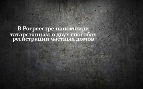 В Росреестре напомнили татарстанцам о двух способах регистрации частных домов
