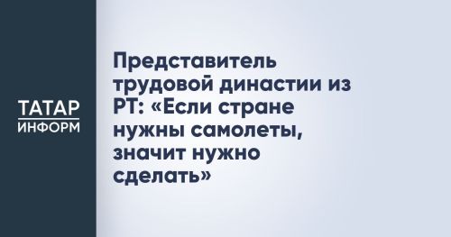 Представитель трудовой династии из РТ: «Если стране нужны самолеты, значит нужно сделать»