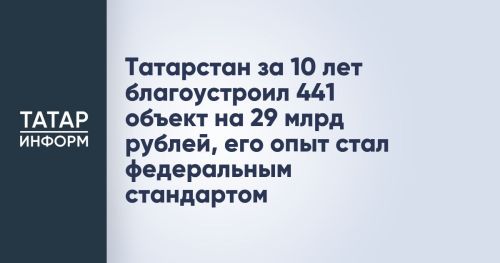 Татарстан за 10 лет благоустроил 441 объект на 29 млрд рублей, его опыт стал федеральным стандартом