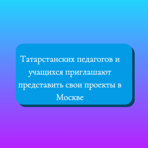 Татарстанских педагогов и учащихся приглашают представить свои проекты в Москве