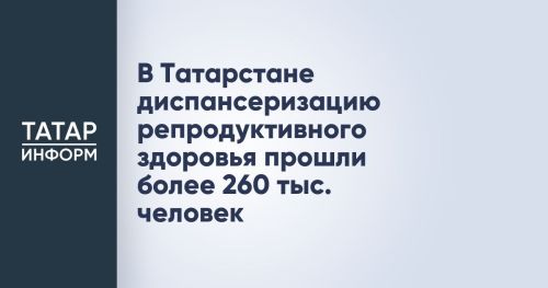В Татарстане более 260 тысяч человек прошли диспансеризацию репродуктивного здоровья