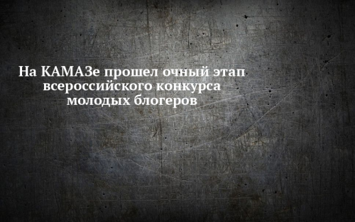 На КАМАЗе состоялся очный этап всероссийского конкурса молодых блогеров