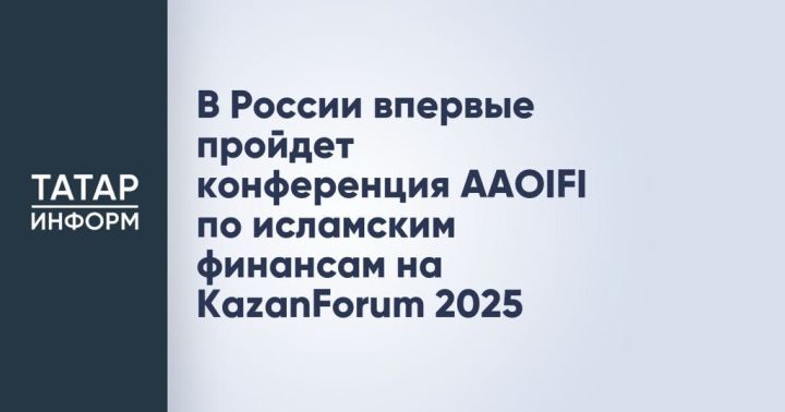 В России впервые пройдет конференция AAOIFI по исламским финансам на KazanForum 2025