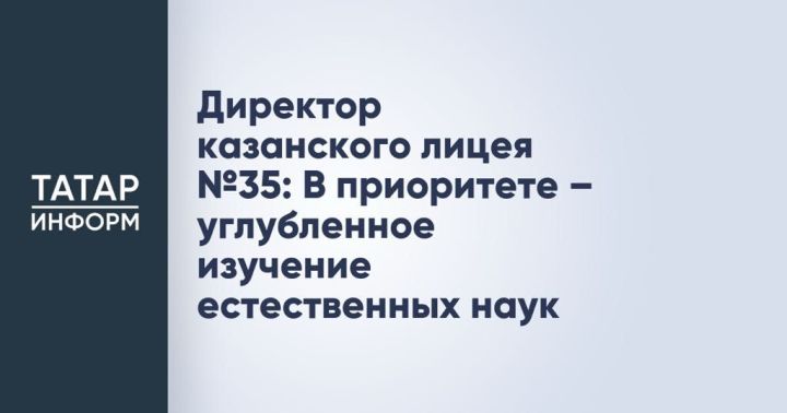 Директор казанского лицея № 35: В приоритете — углубленное изучение естественных наук