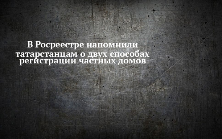 В Росреестре напомнили татарстанцам о двух способах регистрации частных домов
