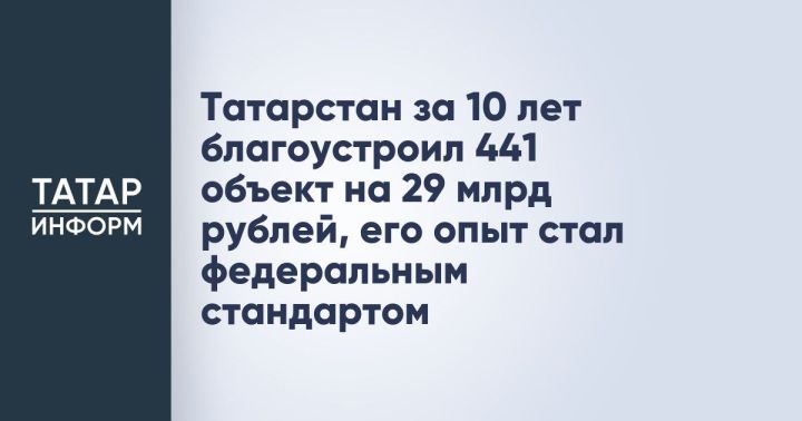 Татарстан за 10 лет благоустроил 441 объект на 29 млрд рублей, его опыт стал федеральным стандартом