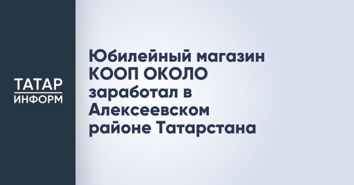 Юбилейный магазин КООП ОКОЛО заработал в Алексеевском районе Татарстана