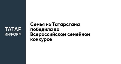Семья из Татарстана победила во Всероссийском семейном конкурсе