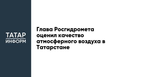 Глава Росгидромета оценил качество атмосферного воздуха в Татарстане