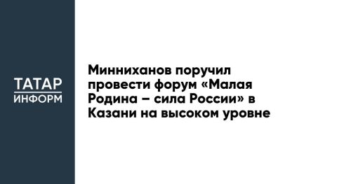 Минниханов поручил провести форум «Малая Родина – сила России» в Казани на высоком уровне