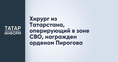 Хирург из Татарстана, оперирующий в зоне СВО, награжден орденом Пирогова