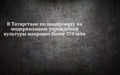 В Татарстане по нацпроекту на модернизацию учреждений культуры направят более 370 млн