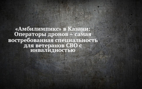 Оператор беспилотников – самая востребованная компетенция ветеранов СВО на «Амбилимпикс»