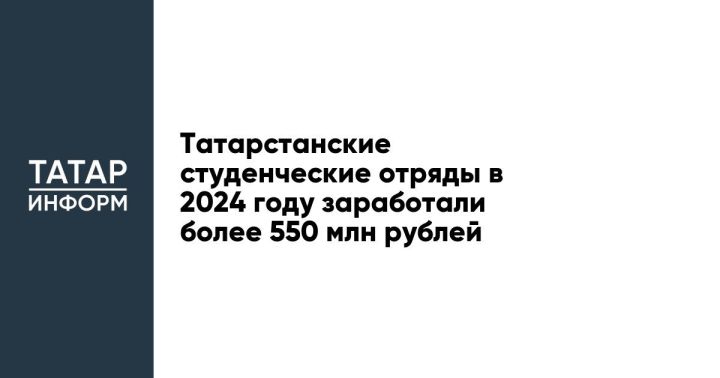 Татарстанские студенческие отряды в 2024 году заработали более 550 млн рублей