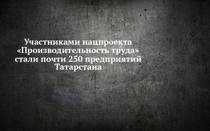 Участниками нацпроекта «Производительность труда» стали почти 250 предприятий Татарстана