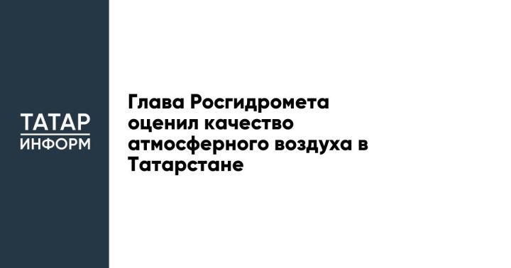Глава Росгидромета оценил качество атмосферного воздуха в Татарстане