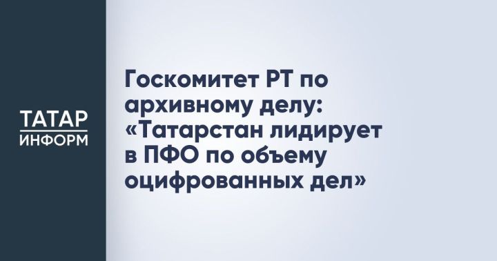 Татарстан лидирует в ПФО по оцифровке архивных дел